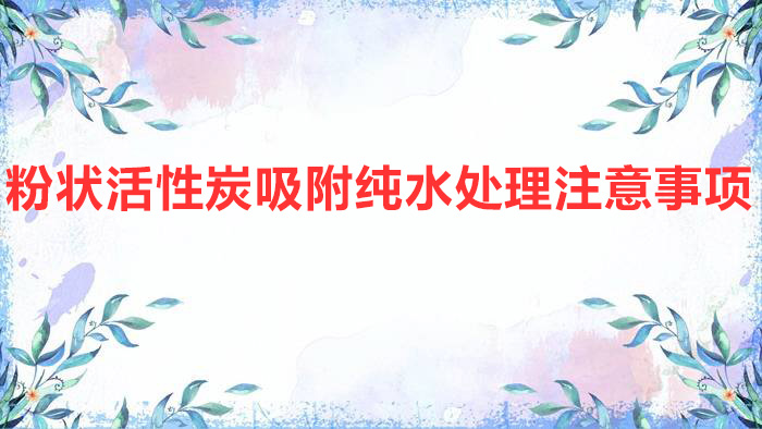 粉状活性炭吸附纯水处理注意事项(粉末活性炭在水处理中的应用)