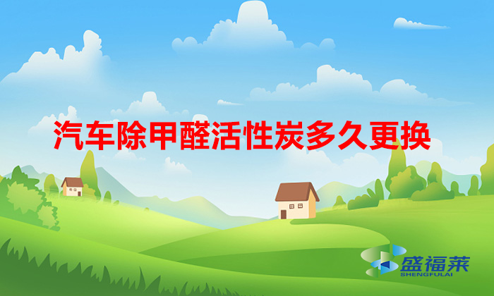 汽车除甲醛活性炭多久更换(车用活性炭多久换一次)