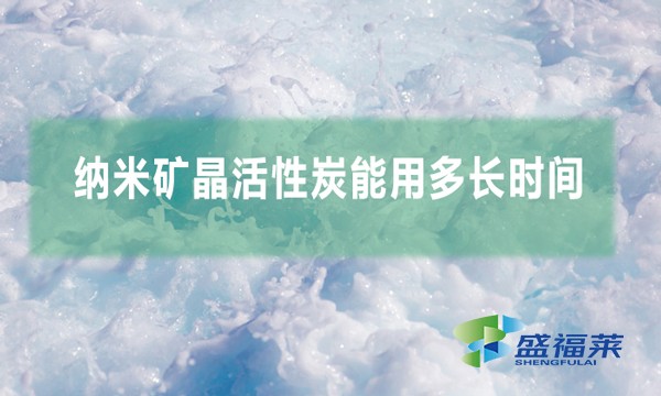 纳米矿晶活性炭能用多长时间(纳米矿晶活性炭用多久换一次)